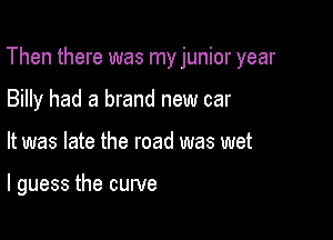 Then there was myjunior year

Billy had a brand new car
It was late the road was wet

I guess the curve