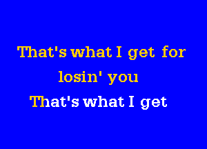 That's What I get for

losin' you
That's what I get