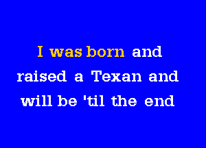 I was born and
raised a Texan and
will be 'til the end