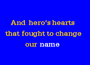 And hero's hearts
that fought to change
our name
