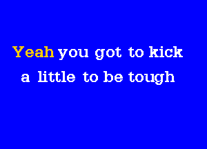 Yeah you got to kick

a little to be tough