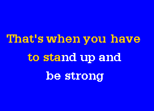 That's When you have
to stand up and

be strong