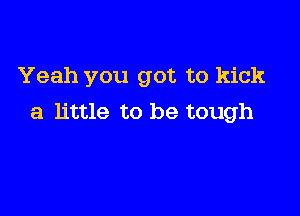 Yeah you got to kick

a little to be tough