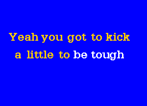 Yeah you got to kick

a little to be tough