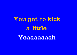 You got to kick

a little
Yeaaaaaaah