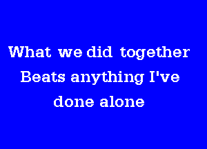 What we did together
Beats anything I've
done alone