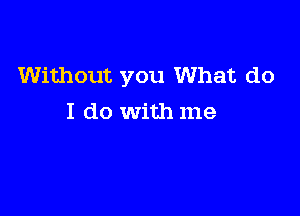 Without you What do

I do with me