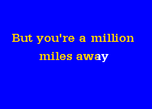 But you're a million

miles away