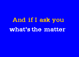 And if I ask you

what's the matter