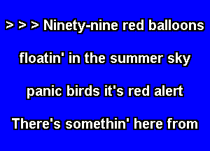 Ninety-nine red balloons
floatin' in the summer sky
panic birds it's red alert

There's somethin' here from