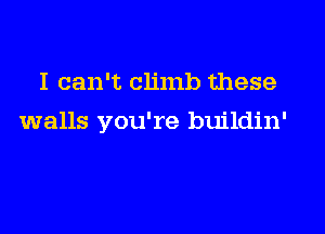 I can't climb these

walls you're buildin'