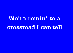 We're comin' to a

crossroad I can tell