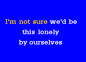 I'm not sure we'd be

this lonely

by ourselves