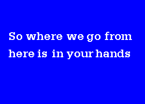 So where we go from
here is in your hands