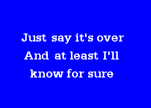 Just say it's over

And at least I'll
know for sure