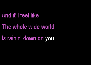 And it'll feel like

The whole wide world

Is rainin' down on you