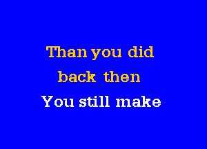 Than you did

back then
You still make
