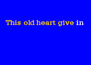 This old heart give in