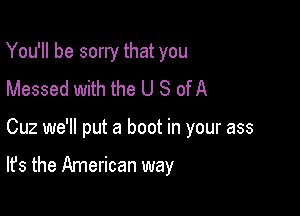 You'll be sorry that you
Messed with the U S of A

Cuz we'll put a boot in your ass

It's the American way