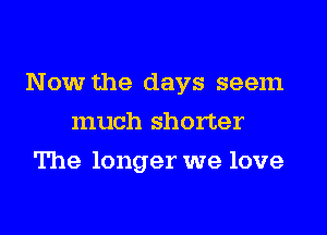 Now the days seem
much shorter
The longer we love