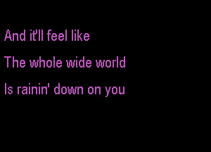 And it'll feel like

The whole wide world

Is rainin' down on you