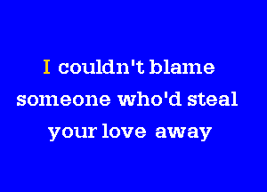 I couldn't blame
someone who'd steal
your love away