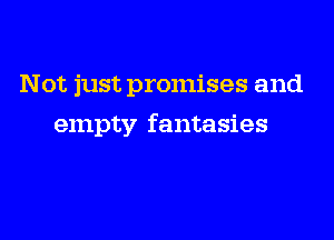 Not just promises and

empty fantasies