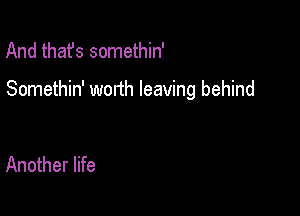 And thafs somethin'

Somethin' worth leaving behind

Another life