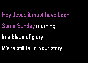 Hey Jesus it must have been
Some Sunday morning

In a blaze of glory

We're still tellin' your story