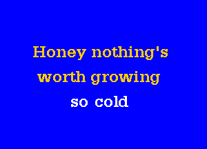 Honey nothing's

worth growing
so cold