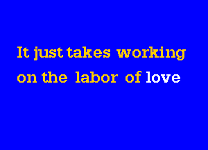 It just takes working

on the labor of love