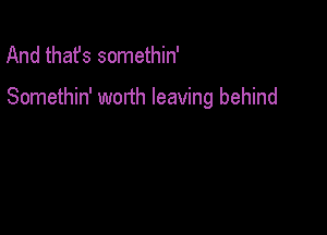 And thafs somethin'

Somethin' worth leaving behind