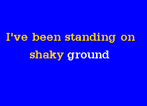 I've been standing on

shaky ground