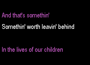 And thafs somethin'

Somethin' worth leavin' behind

In the lives of our children