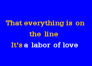 That everything is on

the line
It's a labor of love