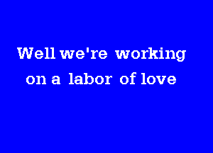 Well we're working

on a labor of love