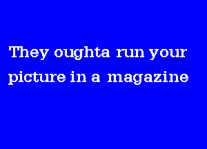 They oughta run your
picture in a magazine