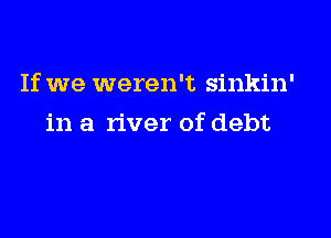 If we weren't sinkin'

in a river of debt