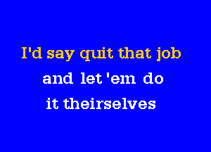 I'd say quit that job

and let 'em do
it theirselves