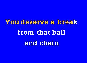 You deserve a break

from that ball
and chain