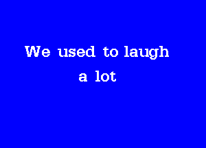 We used to laugh

a lot