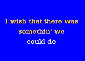 I wish that there was

somethin' we
could do