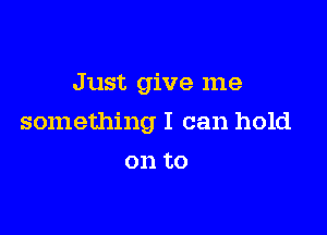 Just give me

something I can hold

on to