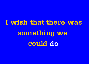 I wish that there was

something we

could do