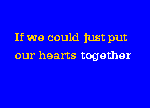 If we could just put

our hearts together