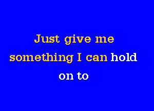 Just give me

something I can hold

on to