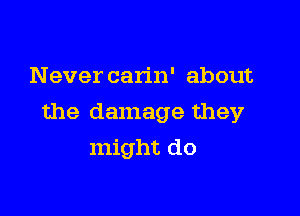 Never carin' about

the damage they

might do