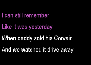 I can still remember

Like it was yesterday
When daddy sold his Corvair

And we watched it drive away