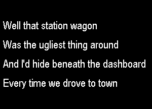 Well that station wagon

Was the ugliest thing around

And I'd hide beneath the dashboard

Every time we drove to town
