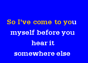 So I've come to you

myself before you

hear it
somewhere else